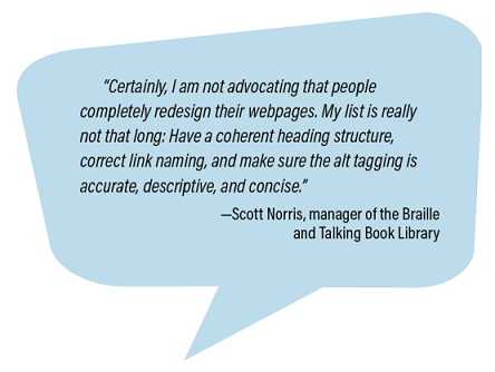 'Certainly, I am not advocating that people completely redesign their webpages. My list is really not that long: Have a coherent heading structure, correct link naming, and make sure the alt tagging is accurate, descriptive, and concise.' - Scott Norris, manager of the Braille and Talking Book Library